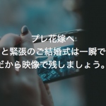 プレ花嫁へ　興奮と緊張のご結婚式は一瞬です。だから映像で残しましょう。